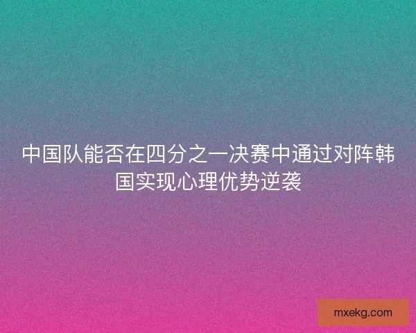 中国队能否在四分之一决赛中通过对阵韩国实现心理优势逆袭