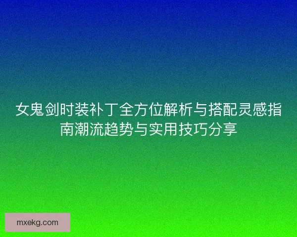 女鬼剑时装补丁全方位解析与搭配灵感指南潮流趋势与实用技巧分享