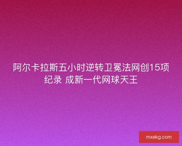 阿尔卡拉斯五小时逆转卫冕法网创15项纪录 成新一代网球天王