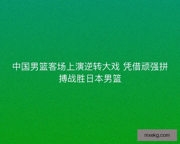 中国男篮客场上演逆转大戏 凭借顽强拼搏战胜日本男篮 中国男篮客场上演逆转大戏 凭借顽强拼搏战胜日本男篮