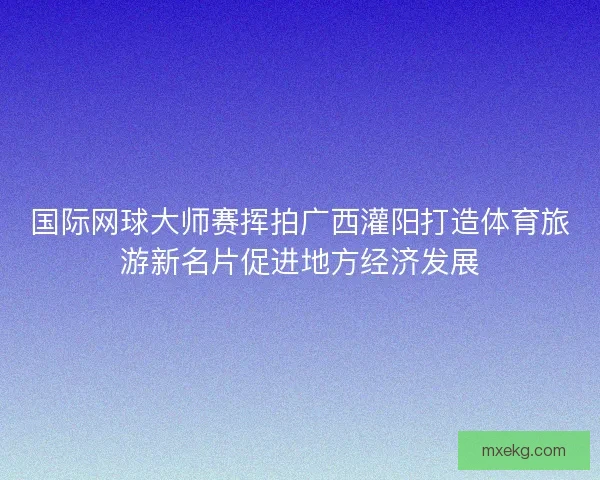 国际网球大师赛挥拍广西灌阳打造体育旅游新名片促进地方经济发展 国际网球大师赛挥拍广西灌阳打造体育旅游新名片促进地方经济发展