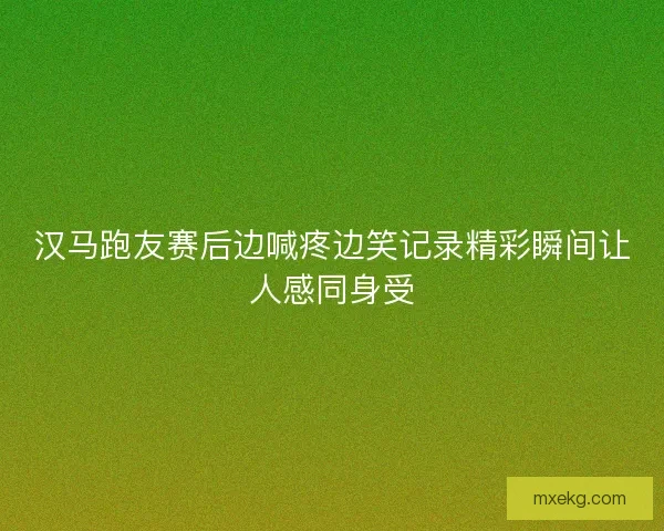 汉马跑友赛后边喊疼边笑记录精彩瞬间让人感同身受