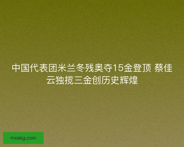 中国代表团米兰冬残奥夺15金登顶 蔡佳云独揽三金创历史辉煌