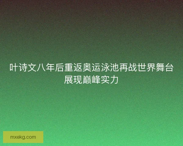 叶诗文八年后重返奥运泳池再战世界舞台展现巅峰实力
