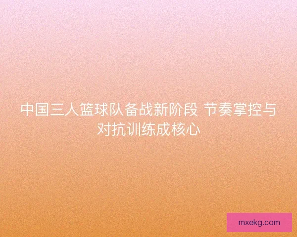 中国三人篮球队备战新阶段 节奏掌控与对抗训练成核心 中国三人篮球队备战新阶段 节奏掌控与对抗训练成核心