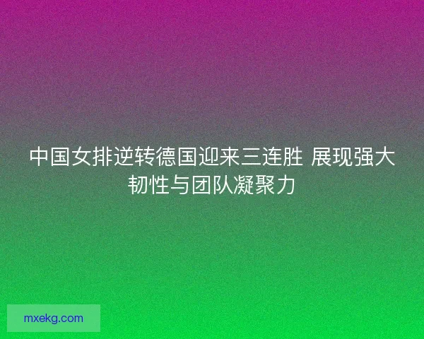 中国女排逆转德国迎来三连胜 展现强大韧性与团队凝聚力
