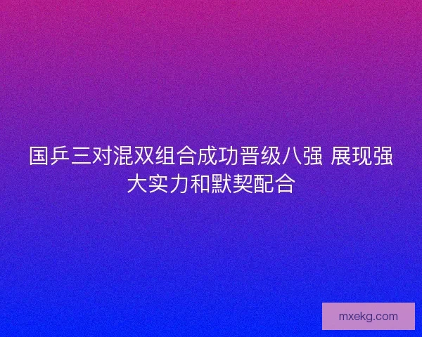 国乒三对混双组合成功晋级八强 展现强大实力和默契配合 国乒三对混双组合成功晋级八强 展现强大实力和默契配合
