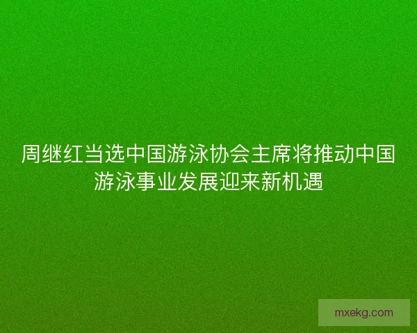 周继红当选中国游泳协会主席将推动中国游泳事业发展迎来新机遇